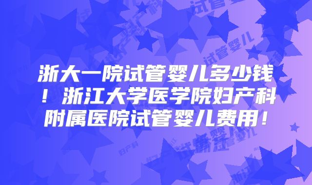 浙大一院试管婴儿多少钱！浙江大学医学院妇产科附属医院试管婴儿费用！