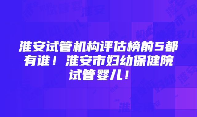 淮安试管机构评估榜前5都有谁！淮安市妇幼保健院试管婴儿！