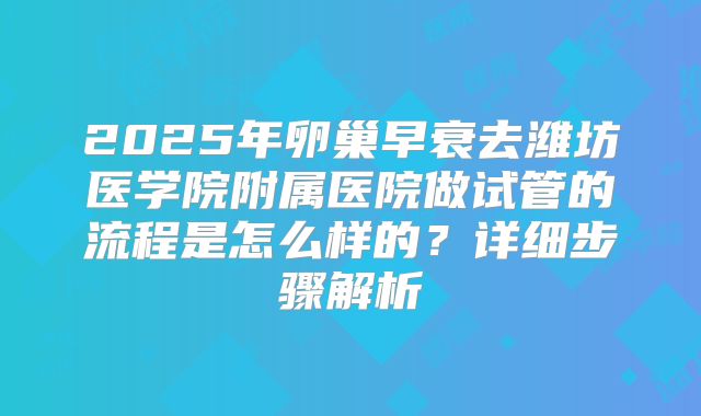 2025年卵巢早衰去潍坊医学院附属医院做试管的流程是怎么样的?详细步骤解析