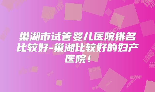 巢湖市试管婴儿医院排名比较好-巢湖比较好的妇产医院！