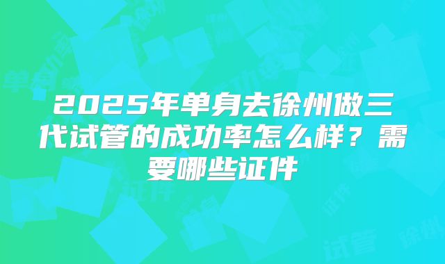 2025年单身去徐州做三代试管的成功率怎么样？需要哪些证件