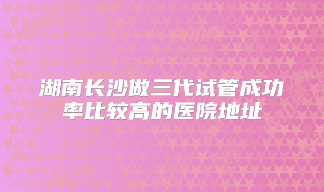 湖南长沙做三代试管成功率比较高的医院地址