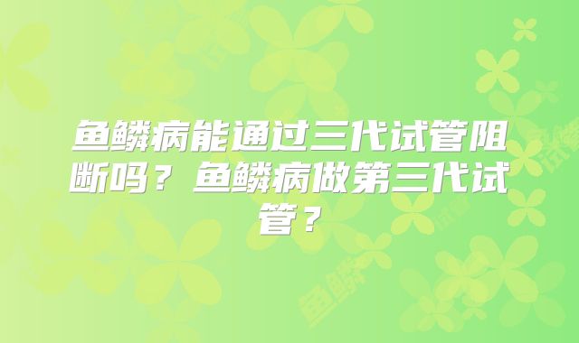 鱼鳞病能通过三代试管阻断吗?鱼鳞病做第三代试管?