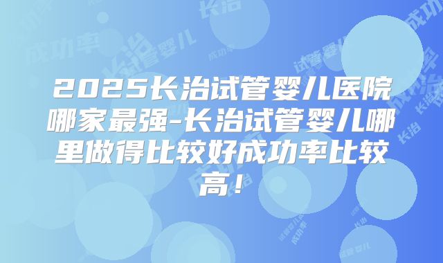 2025长治试管婴儿医院哪家最强-长治试管婴儿哪里做得比较好成功率比较高！