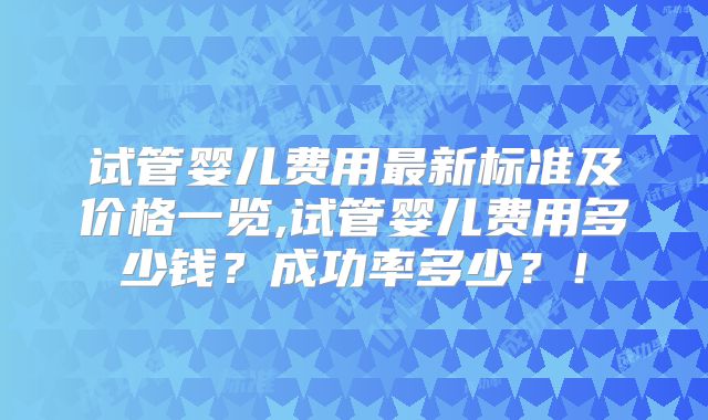 试管婴儿费用最新标准及价格一览,试管婴儿费用多少钱？成功率多少？！