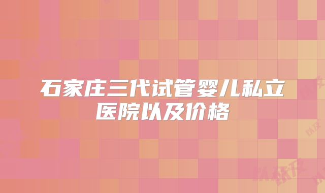 石家庄三代试管婴儿私立医院以及价格