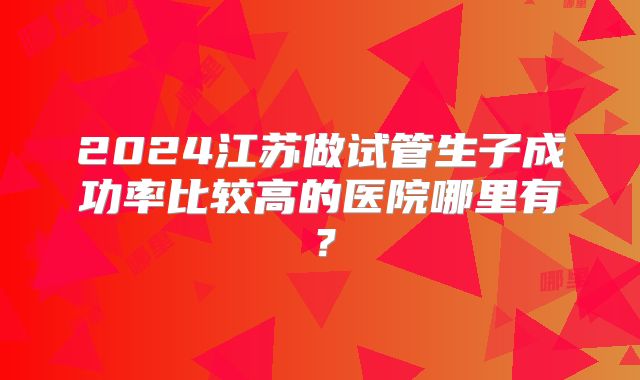 2024江苏做试管生子成功率比较高的医院哪里有？