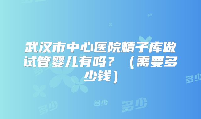武汉市中心医院精子库做试管婴儿有吗？（需要多少钱）