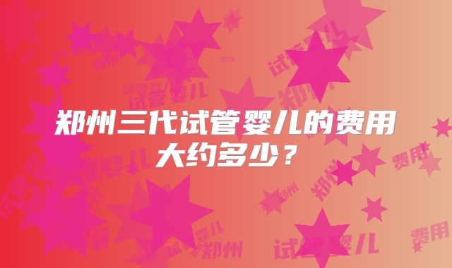 郑州三代试管婴儿的费用大约多少？