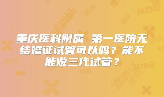 重庆医科附属 第一医院无结婚证试管可以吗?能不能做三代试管?
