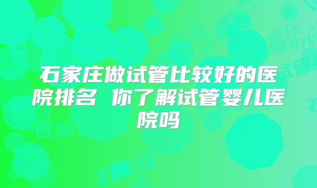 石家庄做试管比较好的医院排名 你了解试管婴儿医院吗