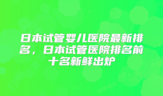 日本试管婴儿医院最新排名，日本试管医院排名前十名新鲜出炉