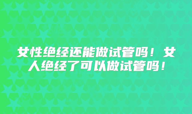 女性绝经还能做试管吗！女人绝经了可以做试管吗！