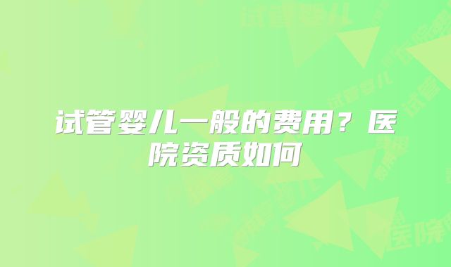 试管婴儿一般的费用？医院资质如何