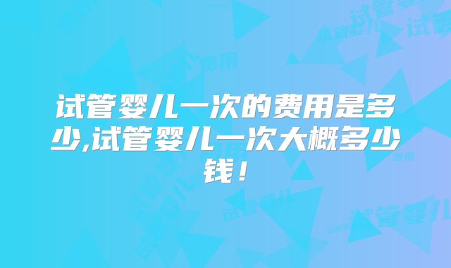 试管婴儿一次的费用是多少,试管婴儿一次大概多少钱！