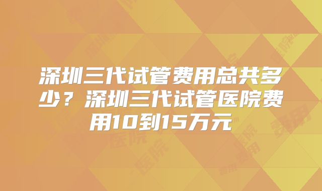 深圳三代试管费用总共多少？深圳三代试管医院费用10到15万元