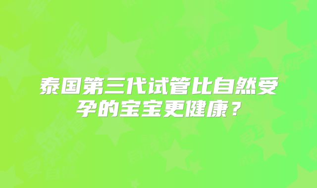 泰国第三代试管比自然受孕的宝宝更健康？
