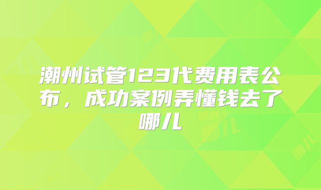 潮州试管123代费用表公布,成功案例弄懂钱去了哪儿
