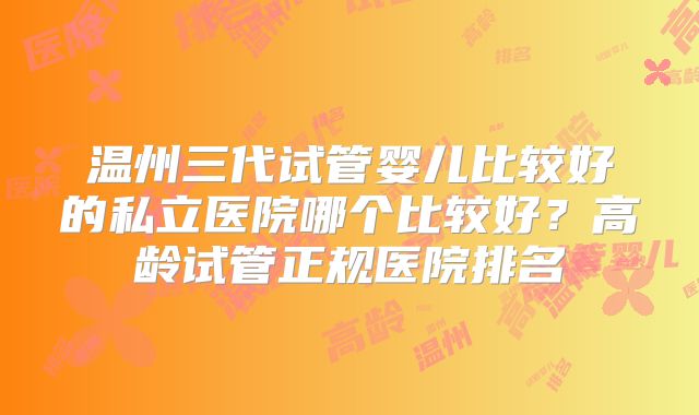 温州三代试管婴儿比较好的私立医院哪个比较好？高龄试管正规医院排名