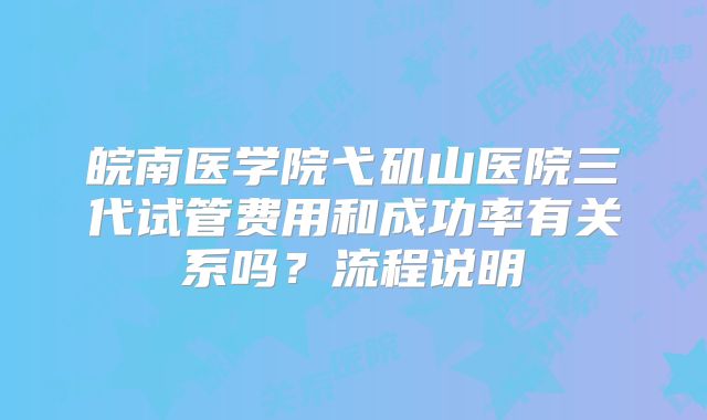 皖南医学院弋矶山医院三代试管费用和成功率有关系吗？流程说明
