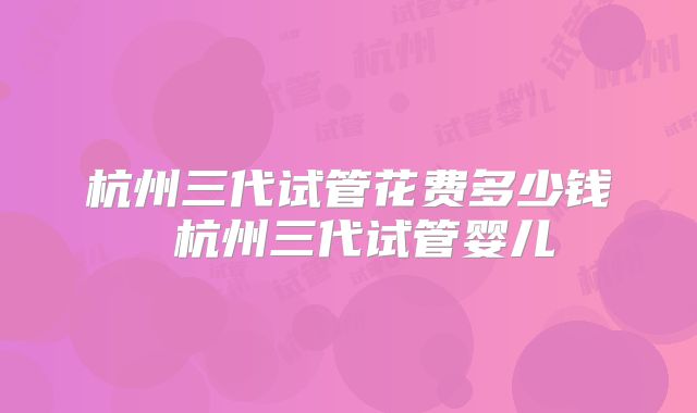 杭州三代试管花费多少钱 杭州三代试管婴儿