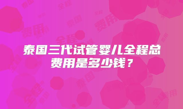 泰国三代试管婴儿全程总费用是多少钱？