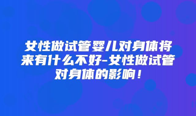 女性做试管婴儿对身体将来有什么不好-女性做试管对身体的影响!