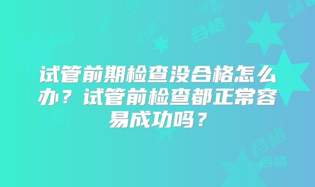 试管前期检查没合格怎么办？试管前检查都正常容易成功吗？