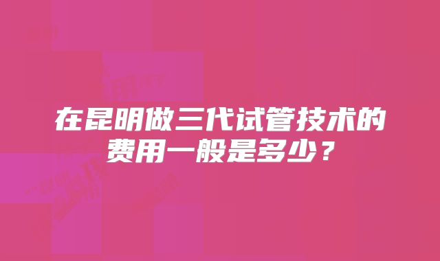在昆明做三代试管技术的费用一般是多少?