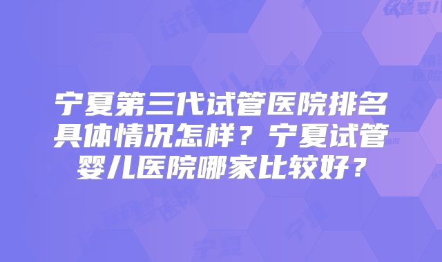 宁夏第三代试管医院排名具体情况怎样？宁夏试管婴儿医院哪家比较好？