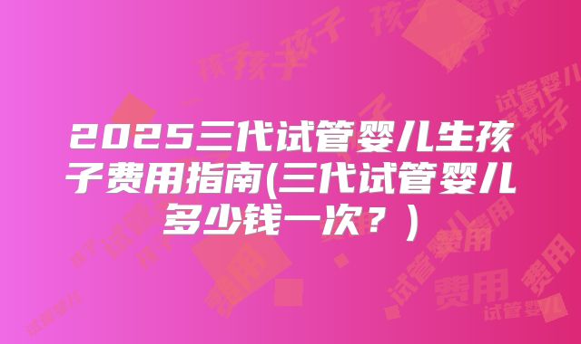 2025三代试管婴儿生孩子费用指南(三代试管婴儿多少钱一次？)