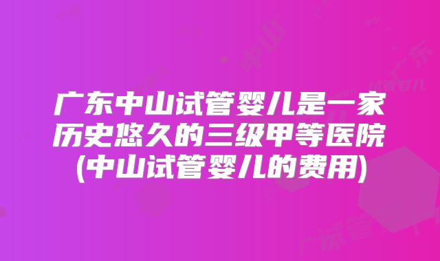 广东中山试管婴儿是一家历史悠久的三级甲等医院(中山试管婴儿的费用)