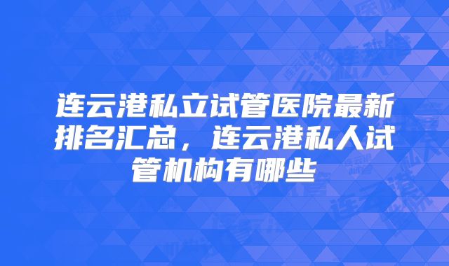 连云港私立试管医院最新排名汇总，连云港私人试管机构有哪些
