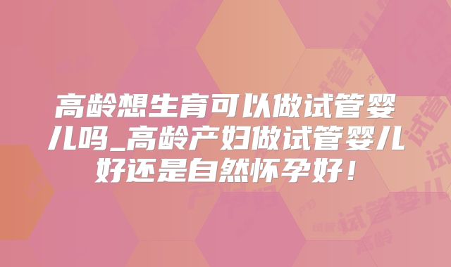 高龄想生育可以做试管婴儿吗_高龄产妇做试管婴儿好还是自然怀孕好!