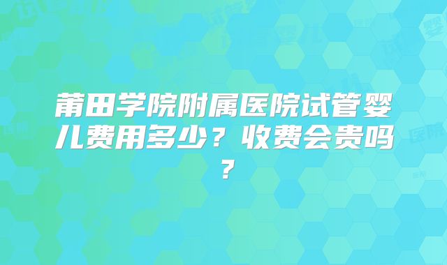 莆田学院附属医院试管婴儿费用多少?收费会贵吗?