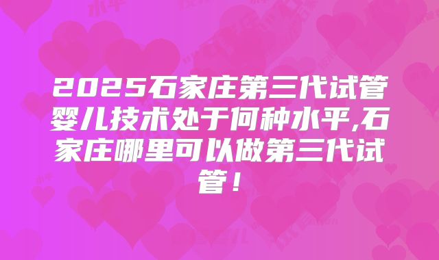 2025石家庄第三代试管婴儿技术处于何种水平,石家庄哪里可以做第三代试管！