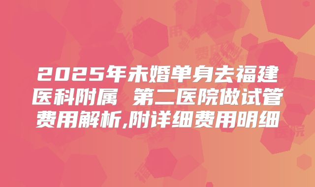 2025年未婚单身去福建医科附属 第二医院做试管费用解析,附详细费用明细
