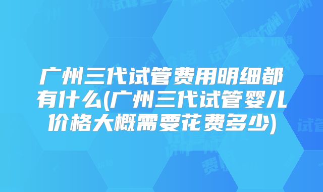 广州三代试管费用明细都有什么(广州三代试管婴儿价格大概需要花费多少)