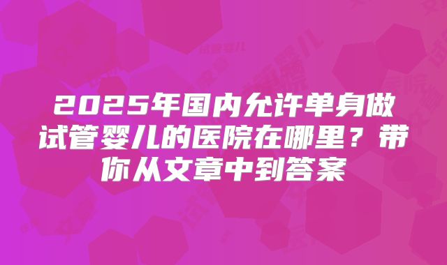 2025年国内允许单身做试管婴儿的医院在哪里?带你从文章中到答案