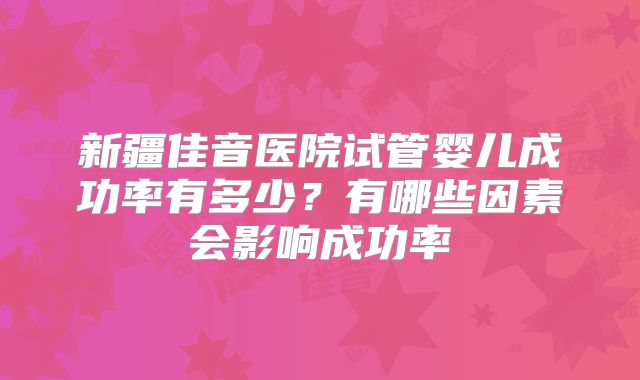 新疆佳音医院试管婴儿成功率有多少?有哪些因素会影响成功率