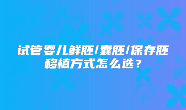 试管婴儿鲜胚/囊胚/保存胚移植方式怎么选?