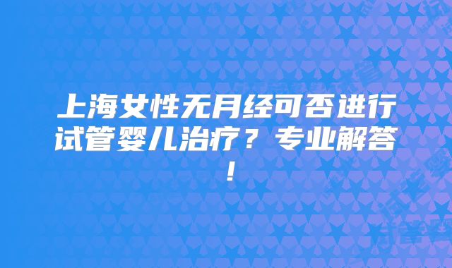 上海女性无月经可否进行试管婴儿治疗？专业解答！