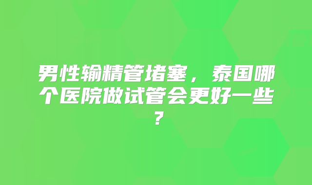 男性输精管堵塞，泰国哪个医院做试管会更好一些？