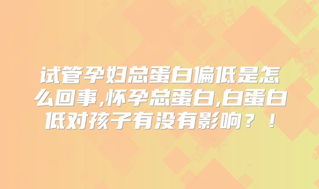 试管孕妇总蛋白偏低是怎么回事,怀孕总蛋白,白蛋白低对孩子有没有影响？！