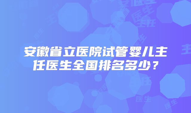 安徽省立医院试管婴儿主任医生全国排名多少？