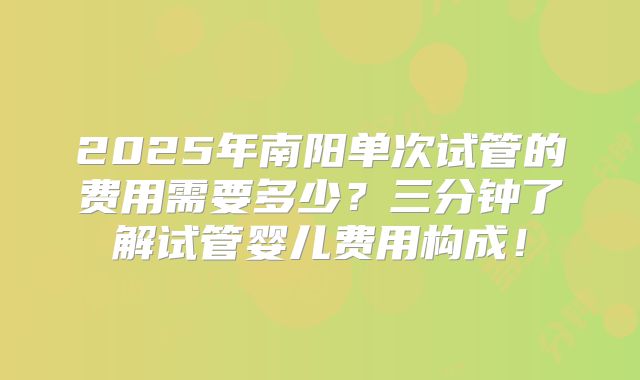 2025年南阳单次试管的费用需要多少？三分钟了解试管婴儿费用构成！