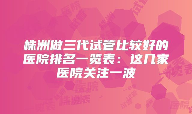 株洲做三代试管比较好的医院排名一览表:这几家医院关注一波