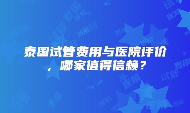 泰国试管费用与医院评价，哪家值得信赖？