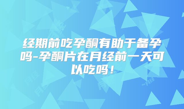 经期前吃孕酮有助于备孕吗-孕酮片在月经前一天可以吃吗!