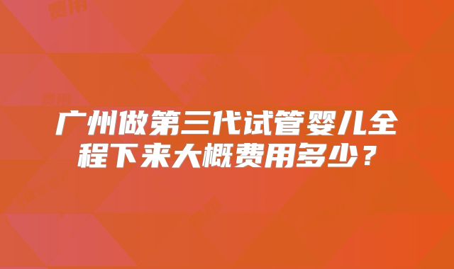 广州做第三代试管婴儿全程下来大概费用多少？